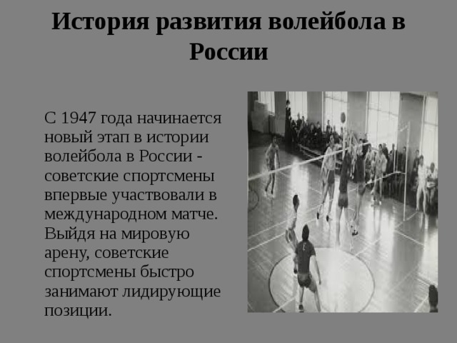 История развития волейбола в России    С 1947 года начинается новый этап в истории волейбола в России - советские спортсмены впервые участвовали в международном матче. Выйдя на мировую арену, советские спортсмены быстро занимают лидирующие позиции. 