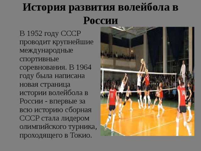 История развития волейбола в России    В 1952 году СССР проводит крупнейшие международные спортивные соревнования. В 1964 году была написана новая страница истории волейбола в России - впервые за всю историю сборная СССР стала лидером олимпийского турника, проходящего в Токио. 