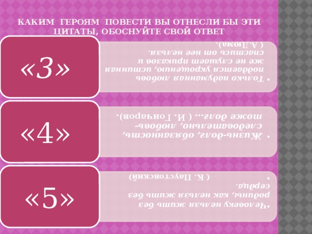 Только надуманная любовь поддается укрощению, истинная же не слушает приказов и спастись от нее нельзя . ( А.Дюма). Только надуманная любовь поддается укрощению, истинная же не слушает приказов и спастись от нее нельзя . ( А.Дюма). Жизнь-долг, обязанность, следовательно, любовь- тоже долг … ( И. Гончаров). Жизнь-долг, обязанность, следовательно, любовь- тоже долг … ( И. Гончаров). Человеку нельзя жить без родины, как нельзя жить без сердца .  ( К. Паустовский) Человеку нельзя жить без родины, как нельзя жить без сердца .  ( К. Паустовский) Каким героям повести вы отнесли бы эти цитаты, обоснуйте свой ответ «3» «4» «5» 