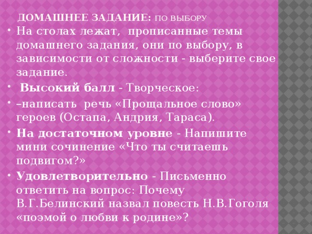 Домашнее задание: по  выбору   На столах лежат, прописанные темы домашнего задания, они по выбору, в зависимости от сложности - выберите свое задание.  Высокий балл - Творческое: – написать речь «Прощальное слово» героев (Остапа, Андрия, Тараса). На достаточном уровне - Напишите мини сочинение «Что ты считаешь подвигом?» Удовлетворительно - Письменно ответить на вопрос: Почему В.Г.Белинский назвал повесть Н.В.Гоголя «поэмой о любви к родине»? 