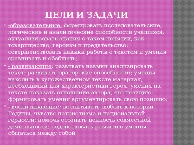 Цели  и задачи - образовательные: формировать исследовательские, логические и аналитические способности учащихся, актуализировать знания о таком понятии, как товарищество, героизм и предательство; совершенствовать навыки работы с текстом и умения сравнивать и обобщать; - развивающие : развивать навыки анализировать текст; развивать ораторские способности; умения находить в художественном тексте материал, необходимый для характеристики героя, умения на тексте показать отношение автора, его позицию; формировать умения аргументировать свою позицию; - воспитывающие: воспитывать любовь к истории Родины, чувство патриотизма и национальной гордости; помочь осознать ценность совместной деятельности; содействовать развитию умения общаться между собой 