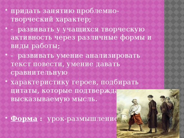 придать занятию проблемно-творческий характер; - развивать у учащихся творческую активность через различные формы и виды работы; - развивать умение анализировать текст повести, умение давать сравнительную характеристику героев, подбирать цитаты, которые подтверждают высказываемую мысль. Форма : урок-размышление 