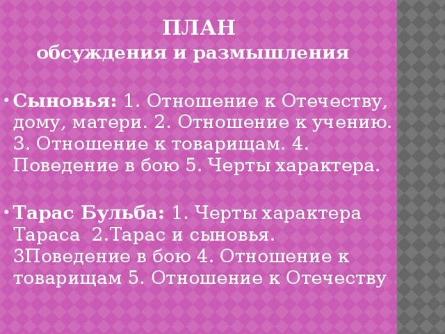 ПЛАН  обсуждения и размышления Сыновья: 1. Отношение к Отечеству, дому, матери. 2. Отношение к учению. 3. Отношение к товарищам. 4. Поведение в бою 5. Черты характера. Тарас Бульба: 1. Черты характера Тараса 2.Тарас и сыновья. 3Поведение в бою 4. Отношение к товарищам 5. Отношение к Отечеству 