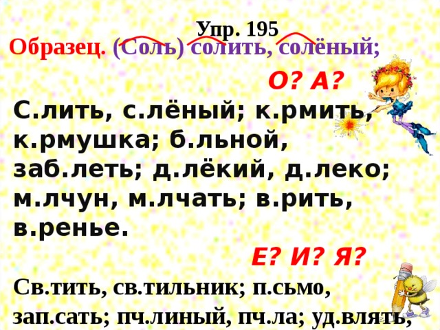 Упр. 195 Образец. (Соль) солить, солёный;  О? А?  С.лить, с.лёный; к.рмить, к.рмушка; б.льной, заб.леть; д.лёкий, д.леко; м.лчун, м.лчать; в.рить, в.ренье.   Е? И? Я?  Св.тить, св.тильник; п.сьмо, зап.сать; пч.линый, пч.ла; уд.влять, уд.вительный; з.рно, з.рновой; пл.сать, пл.сунья.