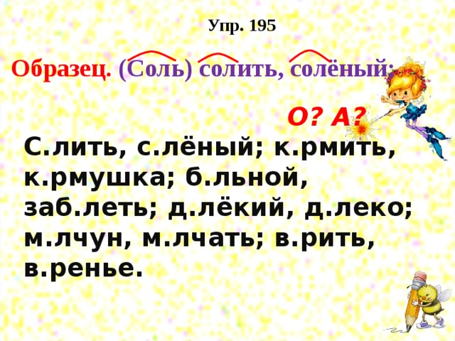 Упр. 195 Образец. (Соль) солить, солёный;  О? А?  С.лить, с.лёный; к.рмить, к.рмушка; б.льной, заб.леть; д.лёкий, д.леко; м.лчун, м.лчать; в.рить, в.ренье.