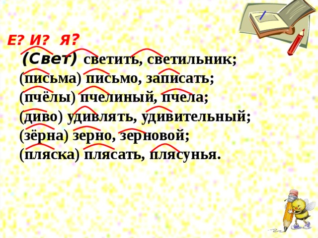 Е? И? Я ?   (Свет) светить, светильник;  (письма) письмо, записать;  (пчёлы) пчелиный, пчела;  (диво) удивлять, удивительный;  (зёрна) зерно, зерновой;  (пляска) плясать, плясунья.