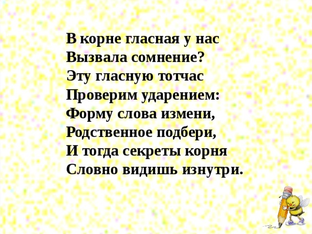 В корне гласная у нас  Вызвала сомнение?  Эту гласную тотчас  Проверим ударением:  Форму слова измени,  Родственное подбери,  И тогда секреты корня  Словно видишь изнутри.