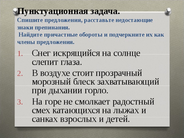 Пунктуационная задача.  Спишите предложения, расставьте недостающие знаки препинания.  Найдите причастные обороты и подчеркните их как члены предложения.   Снег искрящийся на солнце слепит глаза. В воздухе стоит прозрачный морозный блеск захватывающий при дыхании горло. На горе не смолкает радостный смех катающихся на лыжах и санках взрослых и детей. 