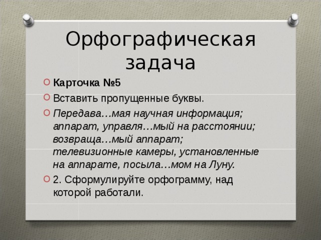 Орфографическая задача Карточка №5 Вставить пропущенные буквы. Передава…мая научная информация; аппарат, управля…мый на расстоянии; возвраща…мый аппарат; телевизионные камеры, установленные на аппарате, посыла…мом на Луну. 2. Сформулируйте орфограмму, над которой работали.  