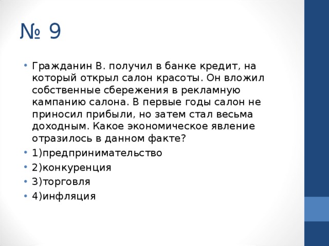 № 9 Гражданин В. получил в банке кредит, на который открыл салон красоты. Он вложил собственные сбережения в рекламную кампанию салона. В первые годы салон не приносил прибыли, но затем стал весьма доходным. Какое экономическое явление отразилось в данном факте? 1)предпринимательство 2)конкуренция 3)торговля 4)инфляция  