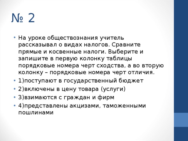 № 2 На уроке обществознания учитель рассказывал о видах налогов. Сравните прямые и косвенные налоги. Выберите и запишите в первую колонку таблицы порядковые номера черт сходства, а во вторую колонку – порядковые номера черт отличия. 1)поступают в государственный бюджет 2)включены в цену товара (услуги) 3)взимаются с граждан и фирм 4)представлены акцизами, таможенными пошлинами  