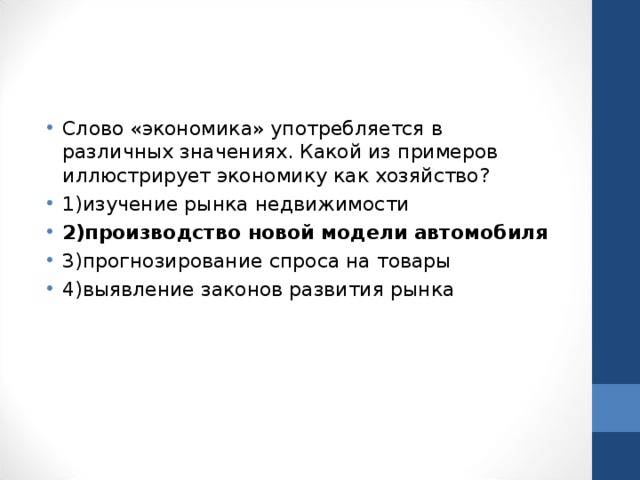 Слово «экономика» употребляется в различных значениях. Какой из примеров иллюстрирует экономику как хозяйство? 1)изучение рынка недвижимости 2)производство новой модели автомобиля 3)прогнозирование спроса на товары 4)выявление законов развития рынка  