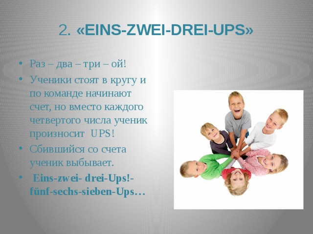  2. «EINS-ZWEI-DREI-UPS»   Раз – два – три – ой! Ученики стоят в кругу и по команде начинают счет, но вместо каждого четвертого числа ученик произносит UPS! Сбившийся со счета ученик выбывает.  Eins-zwei- drei-Ups!-fünf-sechs-sieben-Ups… 