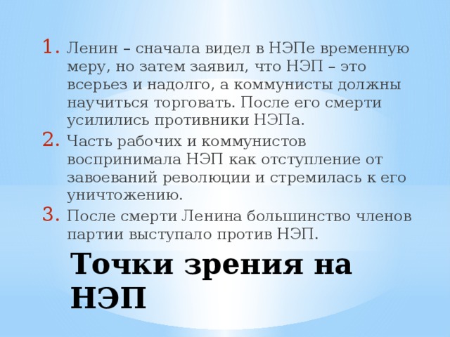 Ленин – сначала видел в НЭПе временную меру, но затем заявил, что НЭП – это всерьез и надолго, а коммунисты должны научиться торговать. После его смерти усилились противники НЭПа. Часть рабочих и коммунистов воспринимала НЭП как отступление от завоеваний революции и стремилась к его уничтожению. После смерти Ленина большинство членов партии выступало против НЭП.