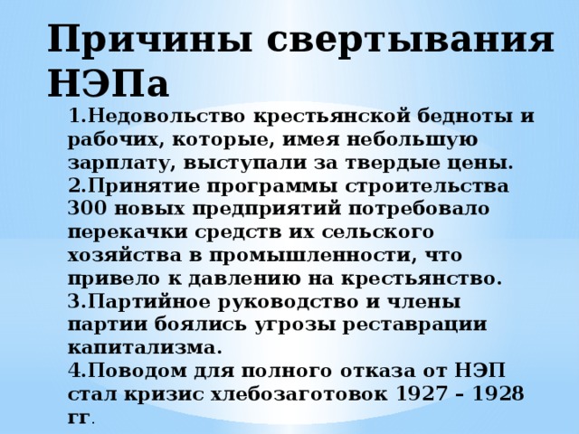 Причины свертывания НЭПа 1.Недовольство крестьянской бедноты и рабочих, которые, имея небольшую зарплату, выступали за твердые цены. 2.Принятие программы строительства 300 новых предприятий потребовало перекачки средств их сельского хозяйства в промышленности, что привело к давлению на крестьянство. 3.Партийное руководство и члены партии боялись угрозы реставрации капитализма. 4.Поводом для полного отказа от НЭП стал кризис хлебозаготовок 1927 – 1928 гг .