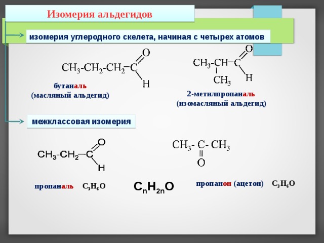 Изомерия альдегидов изомерия углеродного скелета, начиная с четырех атомов бутан аль (масляный альдегид) 2-метилпропан аль (изомасляный альдегид) межклассовая изомерия пропан он (ацетон) С 3 Н 6 О C n H 2n O пропан аль  С 3 Н 6 О 