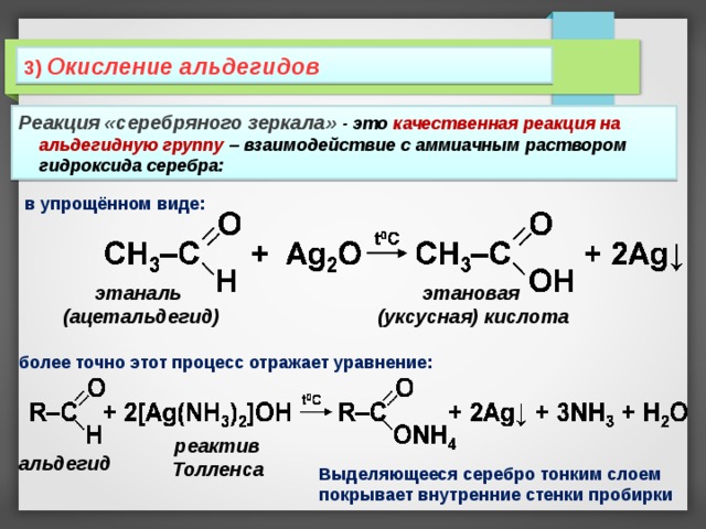 3 )  Окисление альдегидов Реакция «серебряного зеркала» - это качественная реакция на альдегидную группу – взаимодействие с аммиачным раствором гидроксида серебра: в упрощённом виде: этаналь (ацетальдегид) этановая (уксусная) кислота более точно этот процесс отражает уравнение: реактив Толленса альдегид Выделяющееся серебро тонким слоем покрывает внутренние стенки пробирки 