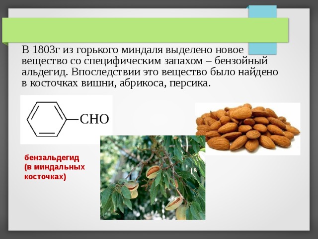 В 1803г из горького миндаля выделено новое вещество со специфическим запахом – бензойный альдегид. Впоследствии это вещество было найдено в косточках вишни, абрикоса, персика. бензальдегид (в миндальных косточках) 