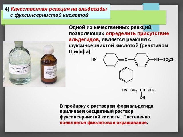 4 ) Качественная реакция на альдегиды с фуксинсернистой кислотой Одной из качественных реакций, позволяющих определить присутствие альдегидов , является реакция с фуксинсернистой кислотой (реактивом Шиффа): В пробирку с раствором формальдегида приливаем бесцветный раствор фуксинсернистой кислоты. Постепенно появляется фиолетовое окрашивание . 