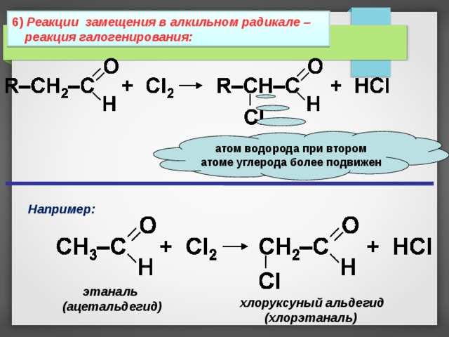 6 ) Реакции замещения в алкильном радикале – реакция галогенирования: атом водорода при втором атоме углерода более подвижен Например: этаналь (ацетальдегид) хлоруксуный альдегид (хлорэтаналь) 