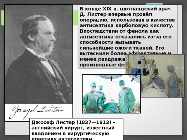 В конце XIX в. шотландский врач Д. Листер впервые провёл операцию, использовав в качестве антисептика карболовую кислоту. Впоследствии от фенола как антисептика отказались из-за его способности вызывать сильнейшие ожоги тканей. Его вытеснили более эффективные и менее раздражающие кожу производные фенола. Джосеф Листер (1827—1912) - английский хирург, известный введением в хирургическую практику антисептики.  