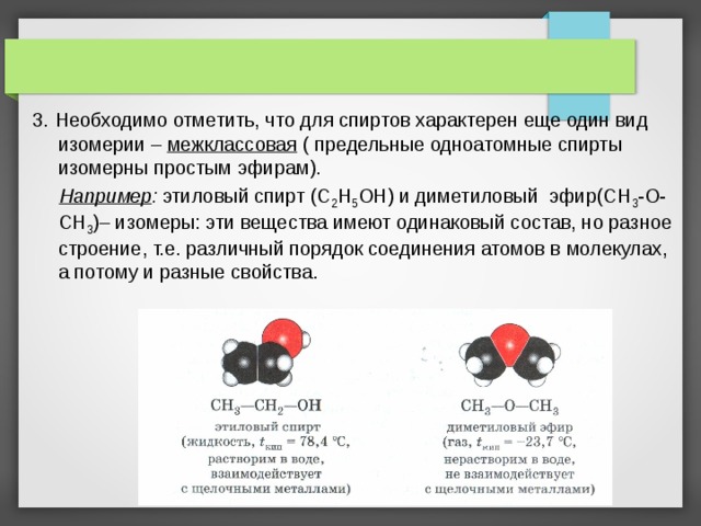 3.  Необходимо отметить, что для спиртов характерен еще один вид изомерии – межклассовая ( предельные одноатомные спирты изомерны простым эфирам).  Например : этиловый спирт (С 2 H 5 O Н) и диметиловый эфир(С H 3 -О-СН 3 )– изомеры: эти вещества имеют одинаковый состав, но разное строение, т.е. различный порядок соединения атомов в молекулах, а потому и разные свойства.   