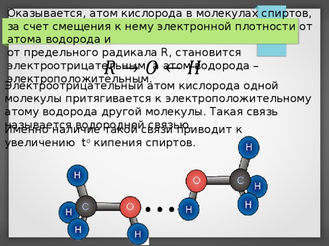 Оказывается, атом кислорода в молекулах спиртов, за счет смещения к нему электронной плотности от атома водорода и от предельного радикала R, становится электроотрицательным, а атом водорода – электроположительным. Электроотрицательный атом кислорода одной молекулы притягивается к электроположительному атому водорода другой молекулы. Такая связь называется водородной связью. Именно наличие такой связи приводит к увеличению t o кипения спиртов.     