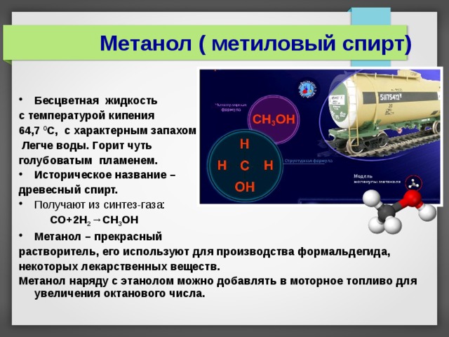  Метанол ( метиловый спирт) Бесцветная жидкость с температурой кипения 64,7 0 С, с характерным запахом.  Легче воды. Горит чуть голубоватым пламенем. Историческое название – древесный спирт. Получают из синтез-газа:  СО+2Н 2 →СН 3 ОН Метанол – прекрасный растворитель, его используют для производства формальдегида, некоторых лекарственных веществ. Метанол наряду с этанолом можно добавлять в моторное топливо для увеличения октанового числа.     