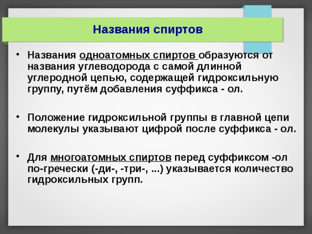 Названия спиртов Названия одноатомных спиртов образуются от названия углеводорода с самой длинной углеродной цепью, содержащей гидроксильную группу, путём добавления суффикса - ол.  Положение гидроксильной группы в главной цепи молекулы указывают цифрой после суффикса - ол.  Для многоатомных спиртов перед суффиксом -ол по-гречески (-ди-, -три-, ...) указывается количество гидроксильных групп.    