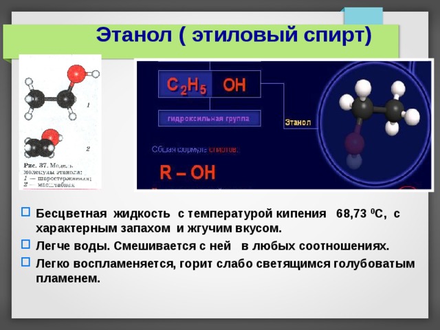 Этанол ( этиловый спирт) Бесцветная жидкость с температурой кипения 68,73 0 С, с характерным запахом и жгучим вкусом. Легче воды. Смешивается с ней в любых соотношениях. Легко воспламеняется, горит слабо светящимся голубоватым пламенем.    