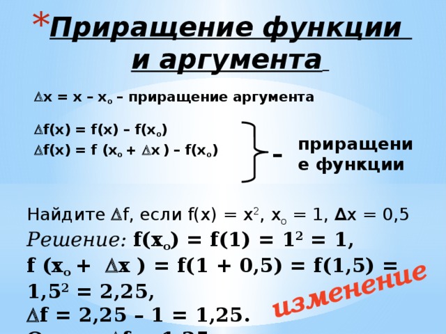 изменение  Приращение функции  и аргумента   х = х – х о  – приращение аргумента  f(х) = f(х) – f(х о )   f(х) = f (х о +   х  ) – f(х о )  приращение функции – Найдите  f, если f(х) = х 2 , х о  = 1, ∆ х = 0,5 Решение:  f(х о ) = f(1) = 1 2 = 1, f (х о +  х ) = f(1 + 0,5) = f(1,5) = 1,5 2 = 2,25,  f = 2,25 – 1 = 1,25. Ответ:  f = 1,25 