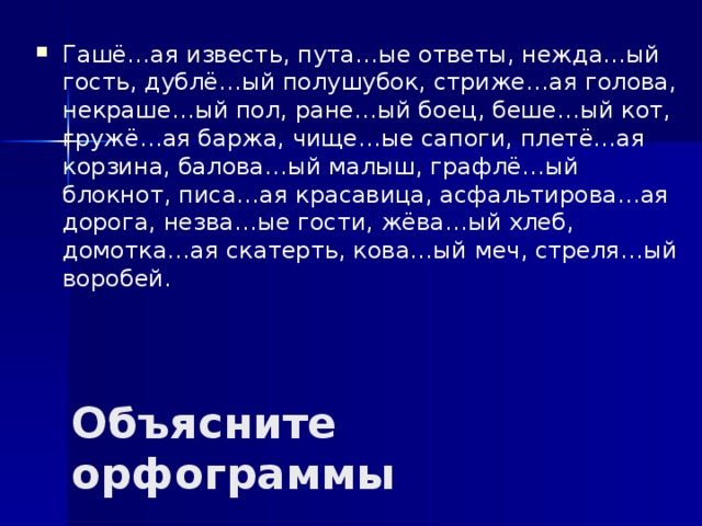 Гашё…ая известь, пута…ые ответы, нежда…ый гость, дублё…ый полушубок, стриже…ая голова, некраше…ый пол, ране…ый боец, беше…ый кот, гружё…ая баржа, чище…ые сапоги, плетё…ая корзина, балова…ый малыш, графлё…ый блокнот, писа…ая красавица, асфальтирова…ая дорога, незва…ые гости, жёва…ый хлеб, домотка…ая скатерть, кова…ый меч, стреля…ый воробей. Объясните орфограммы 