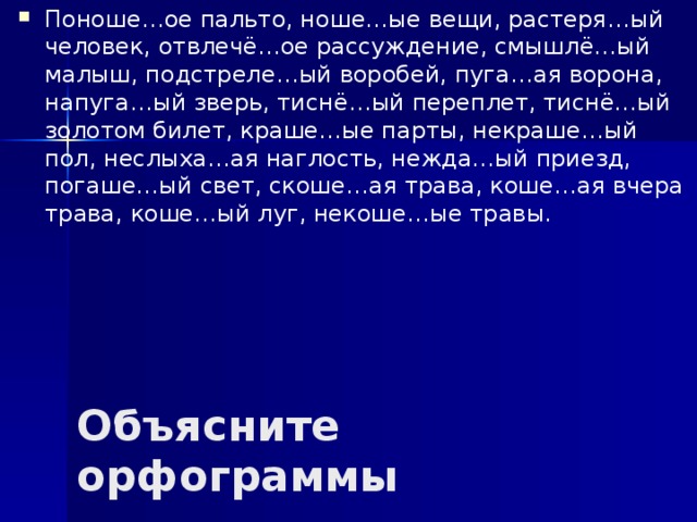 Поноше…ое пальто, ноше…ые вещи, растеря…ый человек, отвлечё…ое рассуждение, смышлё…ый малыш, подстреле…ый воробей, пуга…ая ворона, напуга…ый зверь, тиснё…ый переплет, тиснё…ый золотом билет, краше…ые парты, некраше…ый пол, неслыха…ая наглость, нежда…ый приезд, погаше…ый свет, скоше…ая трава, коше…ая вчера трава, коше…ый луг, некоше…ые травы. Объясните орфограммы 