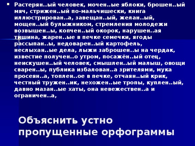 Растерян..ый человек, мочен..ые яблоки, брошен..ый мяч, стрижен..ый по-мальчишески, книга иллюстрирован..а, завещан..ый, желан..ый, мощен..ый булыжником, стремления молодежи возвышен..ы, копчен..ый окорок, нарушен..ая тишина, жарен..ые в печке семечки, ягоды рассыпан..ы, недоварен..ый картофель, неслыхан..ые дела, лыжи заброшен..ы на чердак, известие получен..о утром, посажён..ый отец, неискушен..ый человек, смышлен..ый малыш, овощи сварен..ы, публика избалован..а зрителями, мука просеян..а, топлен..ое в печке, отчаян..ый крик, честный тружен..ик, нехожен..ые тропы, куплен..ый, давно мазан..ые хаты, она невежествен..а и ограничен..а, Объяснить устно пропущенные орфограммы 