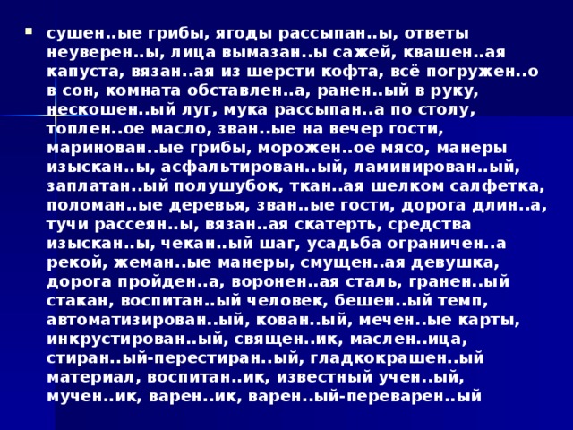 сушен..ые грибы, ягоды рассыпан..ы, ответы неуверен..ы, лица вымазан..ы сажей, квашен..ая капуста, вязан..ая из шерсти кофта, всё погружен..о в сон, комната обставлен..а, ранен..ый в руку, нескошен..ый луг, мука рассыпан..а по столу, топлен..ое масло, зван..ые на вечер гости, маринован..ые грибы, морожен..ое мясо, манеры изыскан..ы, асфальтирован..ый, ламинирован..ый, заплатан..ый полушубок, ткан..ая шелком салфетка, поломан..ые деревья, зван..ые гости, дорога длин..а, тучи рассеян..ы, вязан..ая скатерть, средства изыскан..ы, чекан..ый шаг, усадьба ограничен..а рекой, жеман..ые манеры, смущен..ая девушка, дорога пройден..а, воронен..ая сталь, гранен..ый стакан, воспитан..ый человек, бешен..ый темп, автоматизирован..ый, кован..ый, мечен..ые карты, инкрустирован..ый, священ..ик, маслен..ица, стиран..ый-перестиран..ый, гладкокрашен..ый материал, воспитан..ик, известный учен..ый, мучен..ик, варен..ик, варен..ый-переварен..ый 