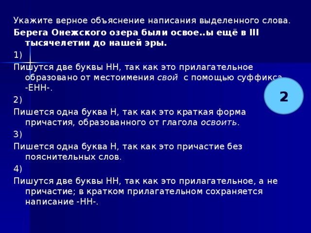 Укажите верное объяснение написания выделенного слова. Берега Онежского озера были освое..ы ещё в III тысячелетии до нашей эры.   1) Пишутся две буквы НН, так как это прилагательное образовано от местоимения свой с помощью суффикса -ЕНН-. 2) Пишется одна буква Н, так как это краткая форма причастия, образованного от глагола освоить . 3) Пишется одна буква Н, так как это причастие без пояснительных слов. 4) Пишутся две буквы НН, так как это прилагательное, а не причастие; в кратком прилагательном сохраняется написание -НН-. 2 