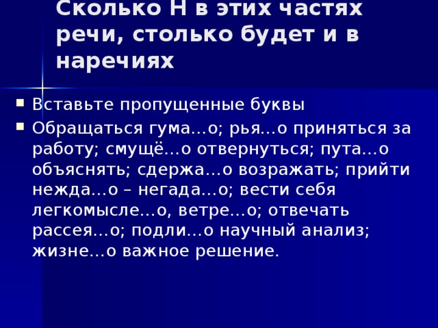 Сколько Н в этих частях речи, столько будет и в наречиях   Вставьте пропущенные буквы Обращаться гума…о; рья…о приняться за работу; смущё…о отвернуться; пута…о объяснять; сдержа…о возражать; прийти нежда…о – негада…о; вести себя легкомысле…о, ветре…о; отвечать рассея…о; подли…о научный анализ; жизне…о важное решение. 