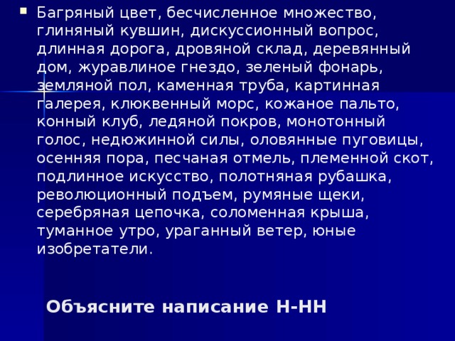 Багряный цвет, бесчисленное множество, глиняный кувшин, дискуссионный вопрос, длинная дорога, дровяной склад, деревянный дом, журавлиное гнездо, зеленый фонарь, земляной пол, каменная труба, картинная галерея, клюквенный морс, кожаное пальто, конный клуб, ледяной покров, монотонный голос, недюжинной силы, оловянные пуговицы, осенняя пора, песчаная отмель, племенной скот, подлинное искусство, полотняная рубашка, революционный подъем, румяные щеки, серебряная цепочка, соломенная крыша, туманное утро, ураганный ветер, юные изобретатели. Объясните написание Н-НН 