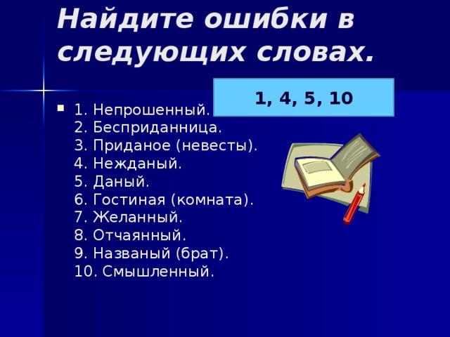 Найдите ошибки в следующих словах.   1, 4, 5, 10 1. Непрошенный.  2. Бесприданница.  3. Приданое (невесты).  4. Нежданый.  5. Даный.  6. Гостиная (комната).  7. Желанный.  8. Отчаянный.  9. Названый (брат).  10. Смышленный. 