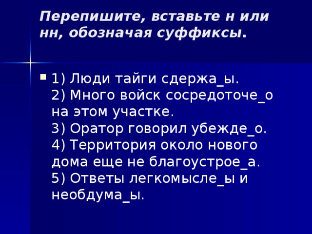 Перепишите, вставьте н или нн, обозначая суффиксы .   1) Люди тайги сдержа_ы.  2) Много войск сосредоточе_о на этом участке.  3) Оратор говорил убежде_о.  4) Территория около нового дома еще не благоустрое_а.  5) Ответы легкомысле_ы и необдума_ы. 