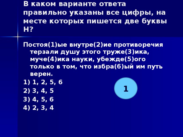 В каком варианте ответа правильно указаны все цифры, на месте которых пишется две буквы Н?   Постоя(1)ые внутре(2)ие противоречия терзали душу этого труже(3)ика, муче(4)ика науки, убежде(5)ого только в том, что избра(6)ый им путь верен. 1) 1, 2, 5, 6 2) 3, 4, 5 3) 4, 5, 6 4) 2, 3, 4 1 