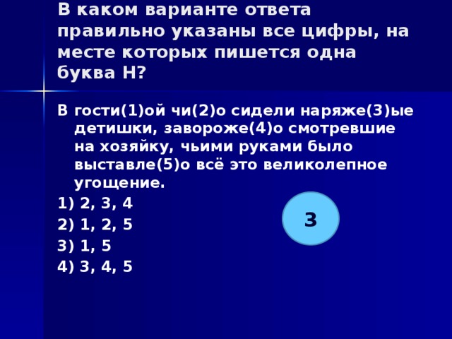 В каком варианте ответа правильно указаны все цифры, на месте которых пишется одна буква Н?   В гости(1)ой чи(2)о сидели наряже(3)ые детишки, завороже(4)о смотревшие на хозяйку, чьими руками было выставле(5)о всё это великолепное угощение. 1) 2, 3, 4 2) 1, 2, 5 3) 1, 5 4) 3, 4, 5 3 