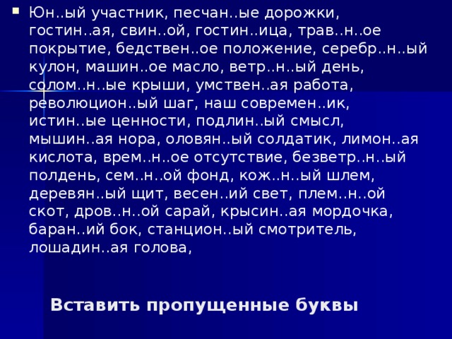 Юн..ый участник, песчан..ые дорожки, гостин..ая, свин..ой, гостин..ица, трав..н..ое покрытие, бедствен..ое положение, серебр..н..ый кулон, машин..ое масло, ветр..н..ый день, солом..н..ые крыши, умствен..ая работа, революцион..ый шаг, наш современ..ик, истин..ые ценности, подлин..ый смысл, мышин..ая нора, оловян..ый солдатик, лимон..ая кислота, врем..н..ое отсутствие, безветр..н..ый полдень, сем..н..ой фонд, кож..н..ый шлем, деревян..ый щит, весен..ий свет, плем..н..ой скот, дров..н..ой сарай, крысин..ая мордочка, баран..ий бок, станцион..ый смотритель, лошадин..ая голова, Вставить пропущенные буквы 