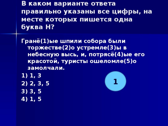 В каком варианте ответа правильно указаны все цифры, на месте которых пишется одна буква Н?   Гранё(1)ые шпили собора были торжестве(2)о устремле(3)ы в небесную высь, и, потрясё(4)ые его красотой, туристы ошеломле(5)о замолчали. 1) 1, 3 2) 2, 3, 5 3) 3, 5 4) 1, 5 1 
