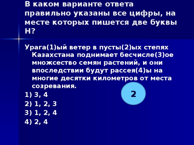 В каком варианте ответа правильно указаны все цифры, на месте которых пишется две буквы Н?   Урага(1)ый ветер в пусты(2)ых степях Казахстана поднимает бесчисле(3)ое множсество семян растений, и они впоследствии будут рассея(4)ы на многие десятки километров от места созревания. 1) 3, 4 2) 1, 2, 3 3) 1, 2, 4 4) 2, 4 2 