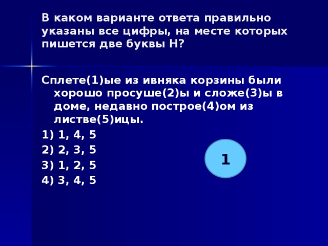 В каком варианте ответа правильно указаны все цифры, на месте которых пишется две буквы Н?   Сплете(1)ые из ивняка корзины были хорошо просуше(2)ы и сложе(3)ы в доме, недавно построе(4)ом из листве(5)ицы. 1) 1, 4, 5 2) 2, 3, 5 3) 1, 2, 5 4) 3, 4, 5 1 