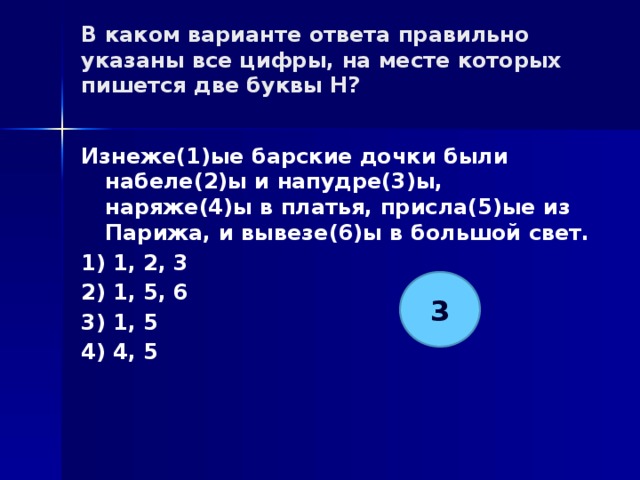 В каком варианте ответа правильно указаны все цифры, на месте которых пишется две буквы Н?   Изнеже(1)ые барские дочки были набеле(2)ы и напудре(3)ы, наряже(4)ы в платья, присла(5)ые из Парижа, и вывезе(6)ы в большой свет. 1) 1, 2, 3 2) 1, 5, 6 3) 1, 5 4) 4, 5 3 