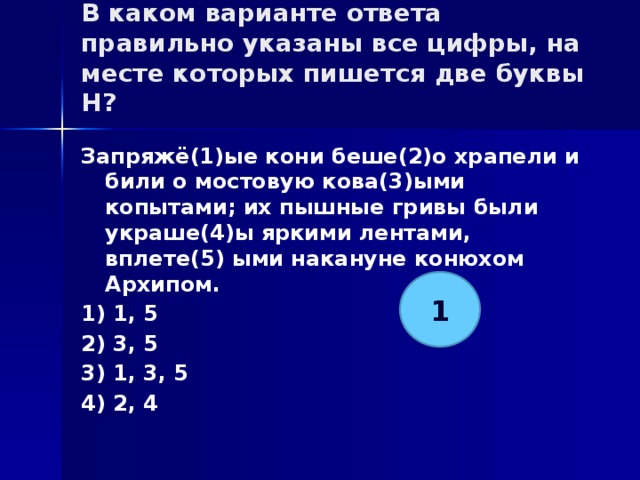В каком варианте ответа правильно указаны все цифры, на месте которых пишется две буквы Н?   Запряжё(1)ые кони беше(2)о храпели и били о мостовую кова(3)ыми копытами; их пышные гривы были украше(4)ы яркими лентами, вплете(5) ыми накануне конюхом Архипом. 1) 1, 5 2) 3, 5 3) 1, 3, 5 4) 2, 4 1 