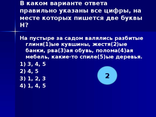 В каком варианте ответа правильно указаны все цифры, на месте которых пишется две буквы Н?   На пустыре за садом валялись разбитые глиня(1)ые кувшины, жестя(2)ые банки, рва(3)ая обувь, полома(4)ая мебель, какие-то спиле(5)ые деревья. 1) 3, 4, 5 2) 4, 5 3) 1, 2, 3 4) 1, 4, 5 2 