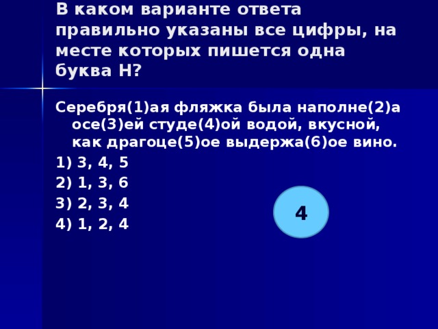 В каком варианте ответа правильно указаны все цифры, на месте которых пишется одна буква Н?   Серебря(1)ая фляжка была наполне(2)а осе(3)ей студе(4)ой водой, вкусной, как драгоце(5)ое выдержа(6)ое вино. 1) 3, 4, 5 2) 1, 3, 6 3) 2, 3, 4 4) 1, 2, 4 4 